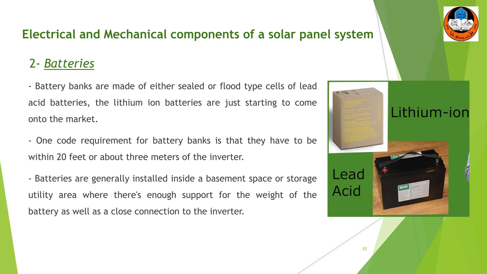 Electrical and Mechanical components of a solar panel system
2- Batteries
- Battery banks are made of either sealed or flood type cells of lead
acid batteries, the lithium ion batteries are just starting to come
onto the market.
- One code requirement for battery banks is that they have to be
within 20 feet or about three meters of the inverter.
- Batteries are generally installed inside a basement space or storage
utility area where there's enough support for the weight of the
battery as well as a close connection to the inverter.
10
 