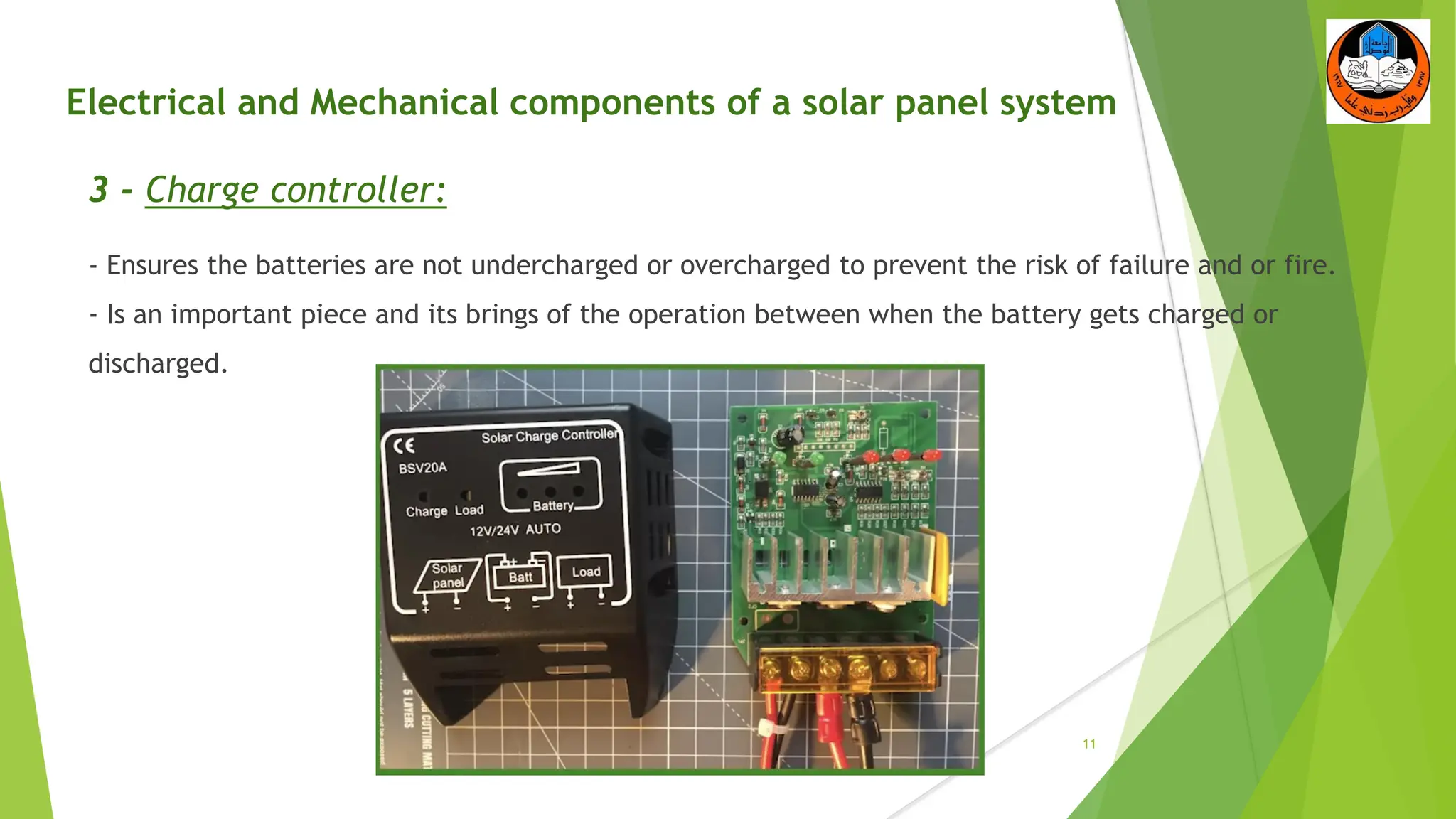 Electrical and Mechanical components of a solar panel system
3 - Charge controller:
- Ensures the batteries are not undercharged or overcharged to prevent the risk of failure and or fire.
- Is an important piece and its brings of the operation between when the battery gets charged or
discharged.
11
 
