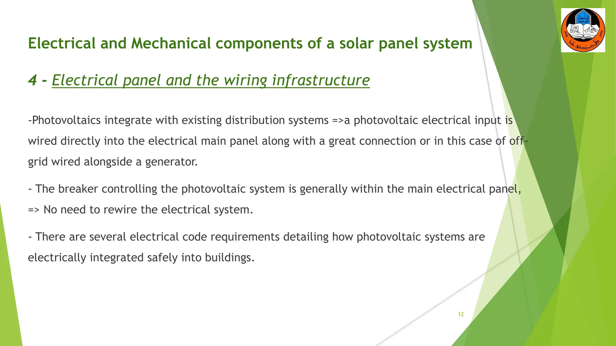Electrical and Mechanical components of a solar panel system
4 - Electrical panel and the wiring infrastructure
-Photovoltaics integrate with existing distribution systems =>a photovoltaic electrical input is
wired directly into the electrical main panel along with a great connection or in this case of off-
grid wired alongside a generator.
- The breaker controlling the photovoltaic system is generally within the main electrical panel,
=> No need to rewire the electrical system.
- There are several electrical code requirements detailing how photovoltaic systems are
electrically integrated safely into buildings.
12
 
