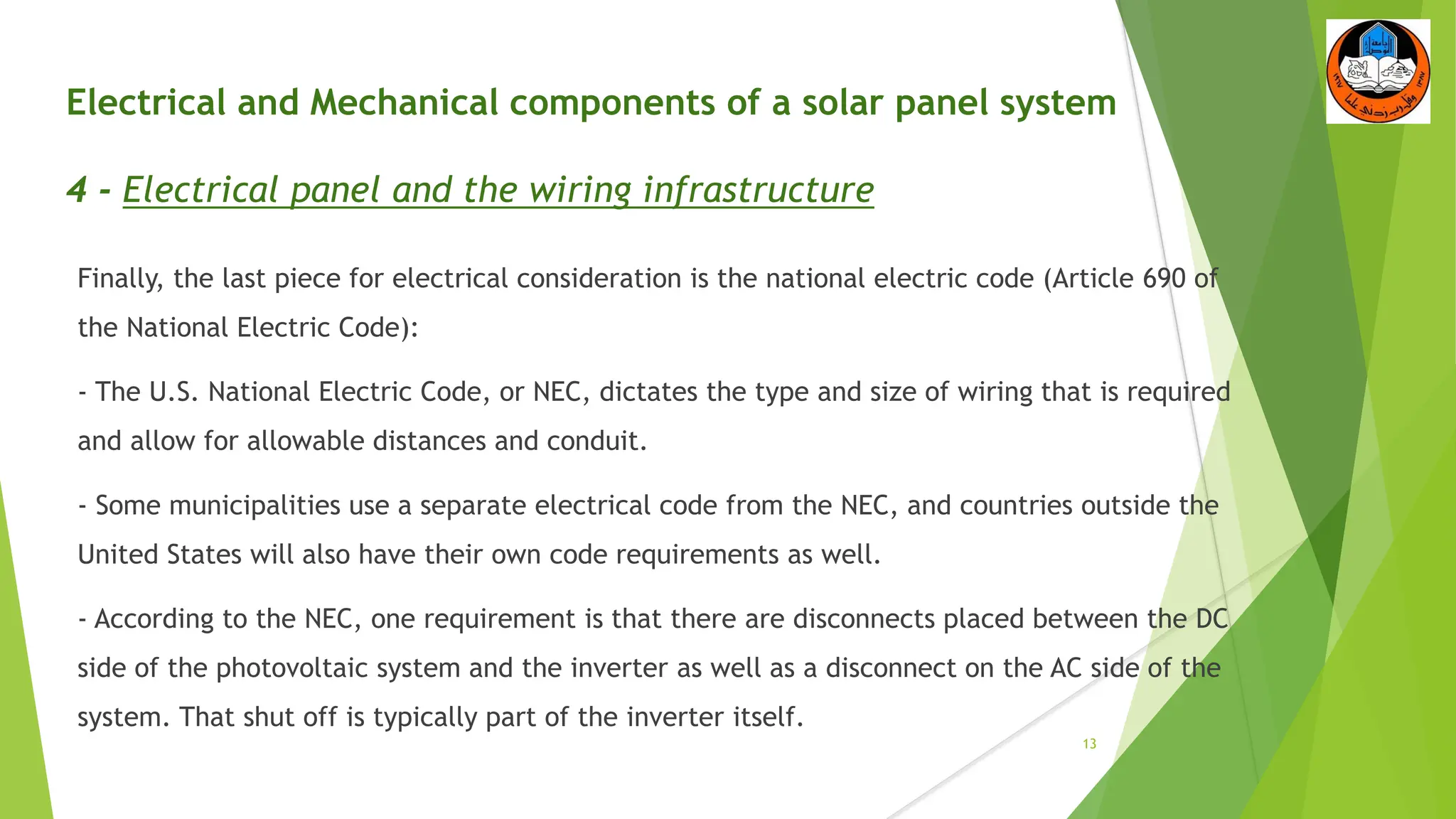 Electrical and Mechanical components of a solar panel system
4 - Electrical panel and the wiring infrastructure
Finally, the last piece for electrical consideration is the national electric code (Article 690 of
the National Electric Code):
- The U.S. National Electric Code, or NEC, dictates the type and size of wiring that is required
and allow for allowable distances and conduit.
- Some municipalities use a separate electrical code from the NEC, and countries outside the
United States will also have their own code requirements as well.
- According to the NEC, one requirement is that there are disconnects placed between the DC
side of the photovoltaic system and the inverter as well as a disconnect on the AC side of the
system. That shut off is typically part of the inverter itself.
13
 