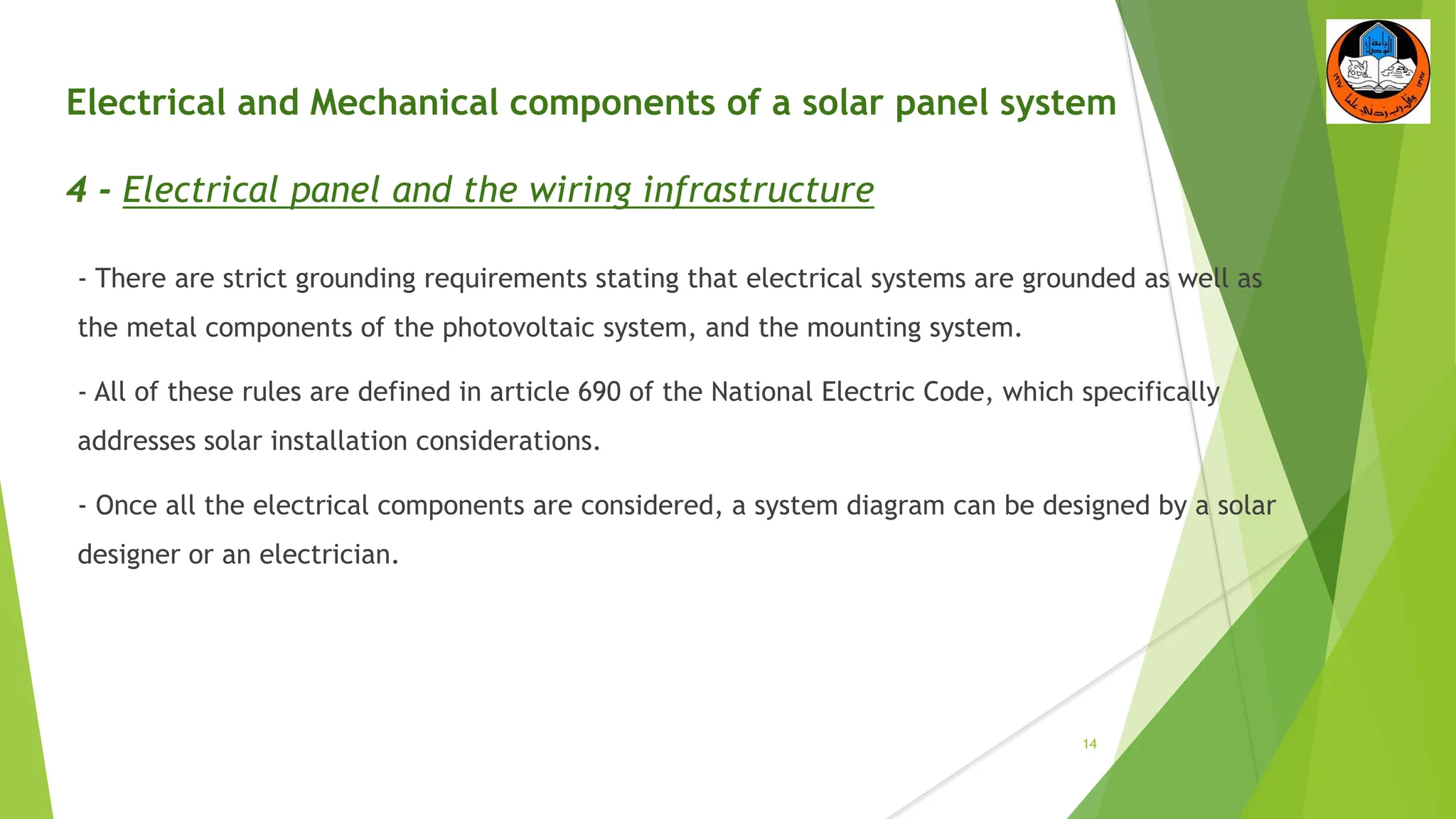 Electrical and Mechanical components of a solar panel system
4 - Electrical panel and the wiring infrastructure
- There are strict grounding requirements stating that electrical systems are grounded as well as
the metal components of the photovoltaic system, and the mounting system.
- All of these rules are defined in article 690 of the National Electric Code, which specifically
addresses solar installation considerations.
- Once all the electrical components are considered, a system diagram can be designed by a solar
designer or an electrician.
14
 