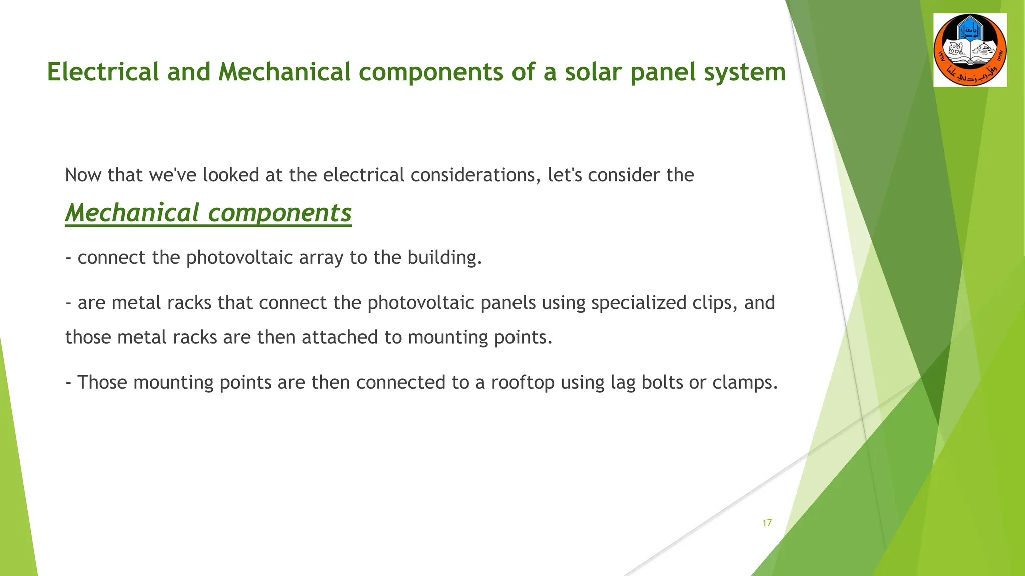 Electrical and Mechanical components of a solar panel system
Now that we've looked at the electrical considerations, let's consider the
Mechanical components
- connect the photovoltaic array to the building.
- are metal racks that connect the photovoltaic panels using specialized clips, and
those metal racks are then attached to mounting points.
- Those mounting points are then connected to a rooftop using lag bolts or clamps.
17
 