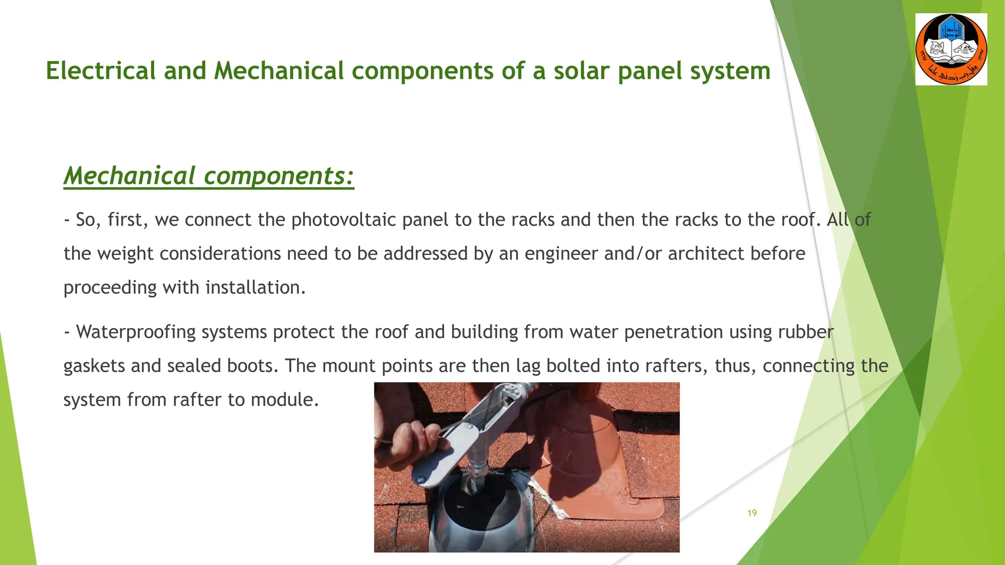 Electrical and Mechanical components of a solar panel system
Mechanical components:
- So, first, we connect the photovoltaic panel to the racks and then the racks to the roof. All of
the weight considerations need to be addressed by an engineer and/or architect before
proceeding with installation.
- Waterproofing systems protect the roof and building from water penetration using rubber
gaskets and sealed boots. The mount points are then lag bolted into rafters, thus, connecting the
system from rafter to module.
19
 