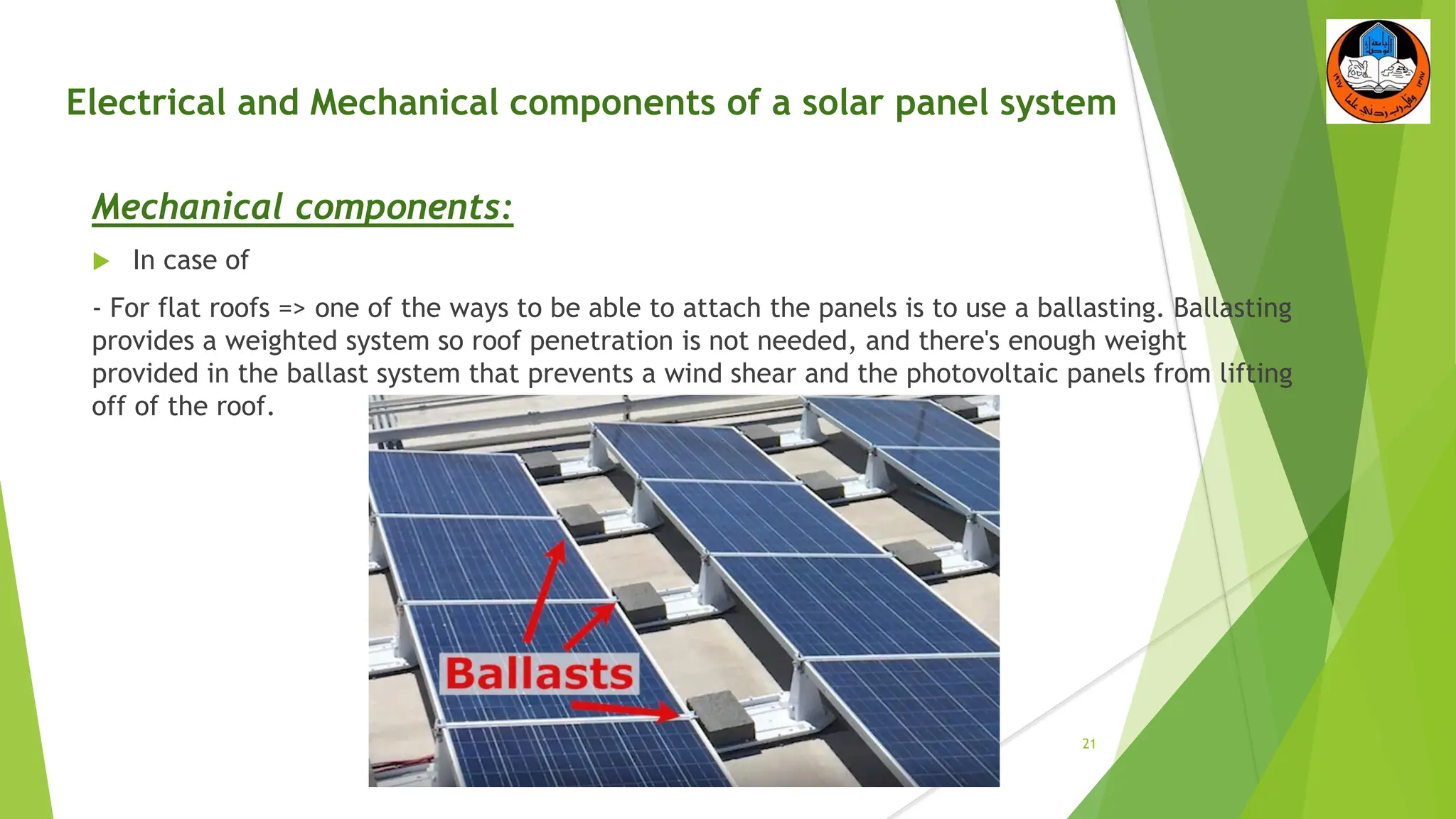 Electrical and Mechanical components of a solar panel system
Mechanical components:
 In case of
- For flat roofs => one of the ways to be able to attach the panels is to use a ballasting. Ballasting
provides a weighted system so roof penetration is not needed, and there's enough weight
provided in the ballast system that prevents a wind shear and the photovoltaic panels from lifting
off of the roof.
21
 