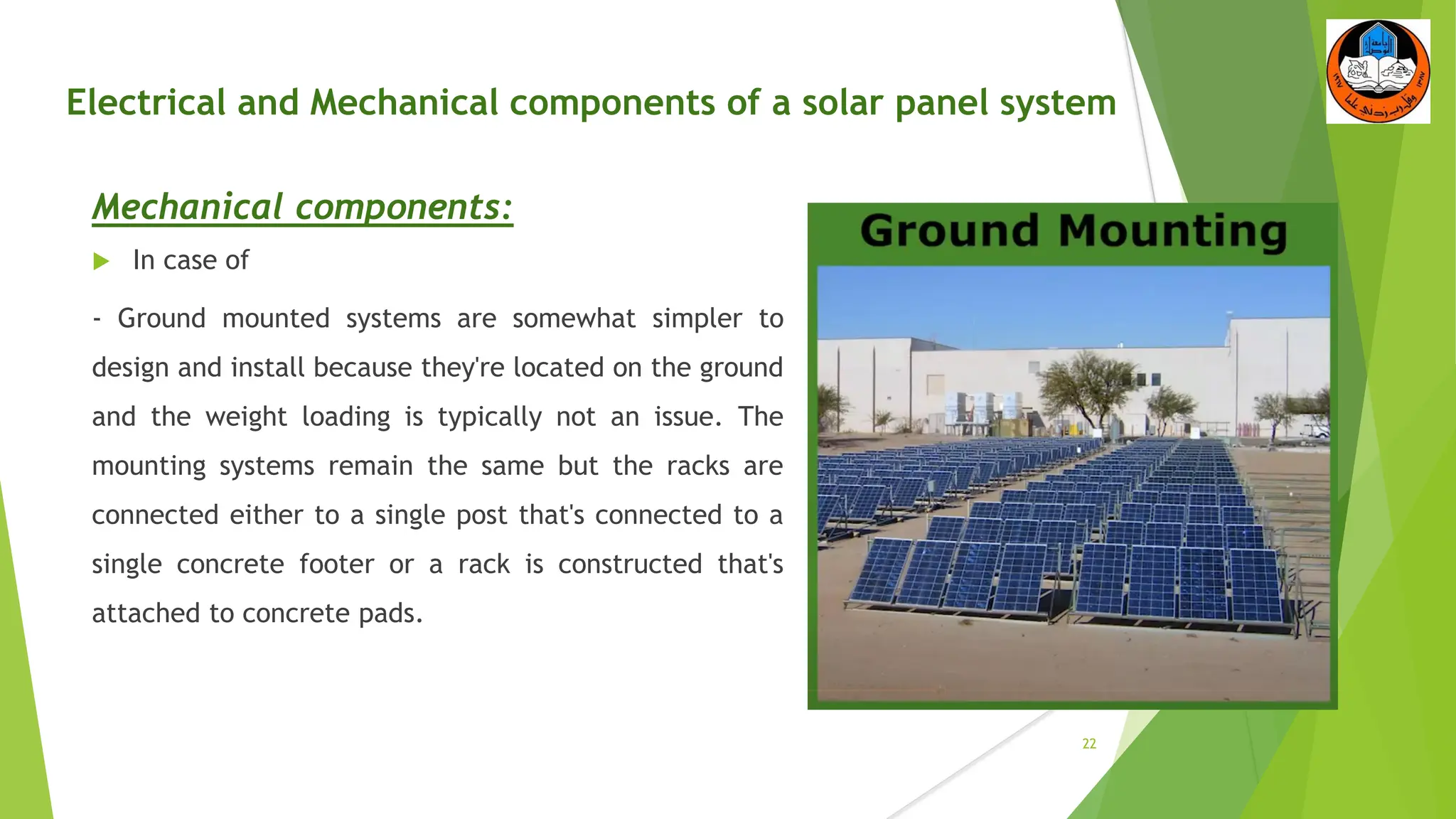 Electrical and Mechanical components of a solar panel system
Mechanical components:
 In case of
- Ground mounted systems are somewhat simpler to
design and install because they're located on the ground
and the weight loading is typically not an issue. The
mounting systems remain the same but the racks are
connected either to a single post that's connected to a
single concrete footer or a rack is constructed that's
attached to concrete pads.
22
 