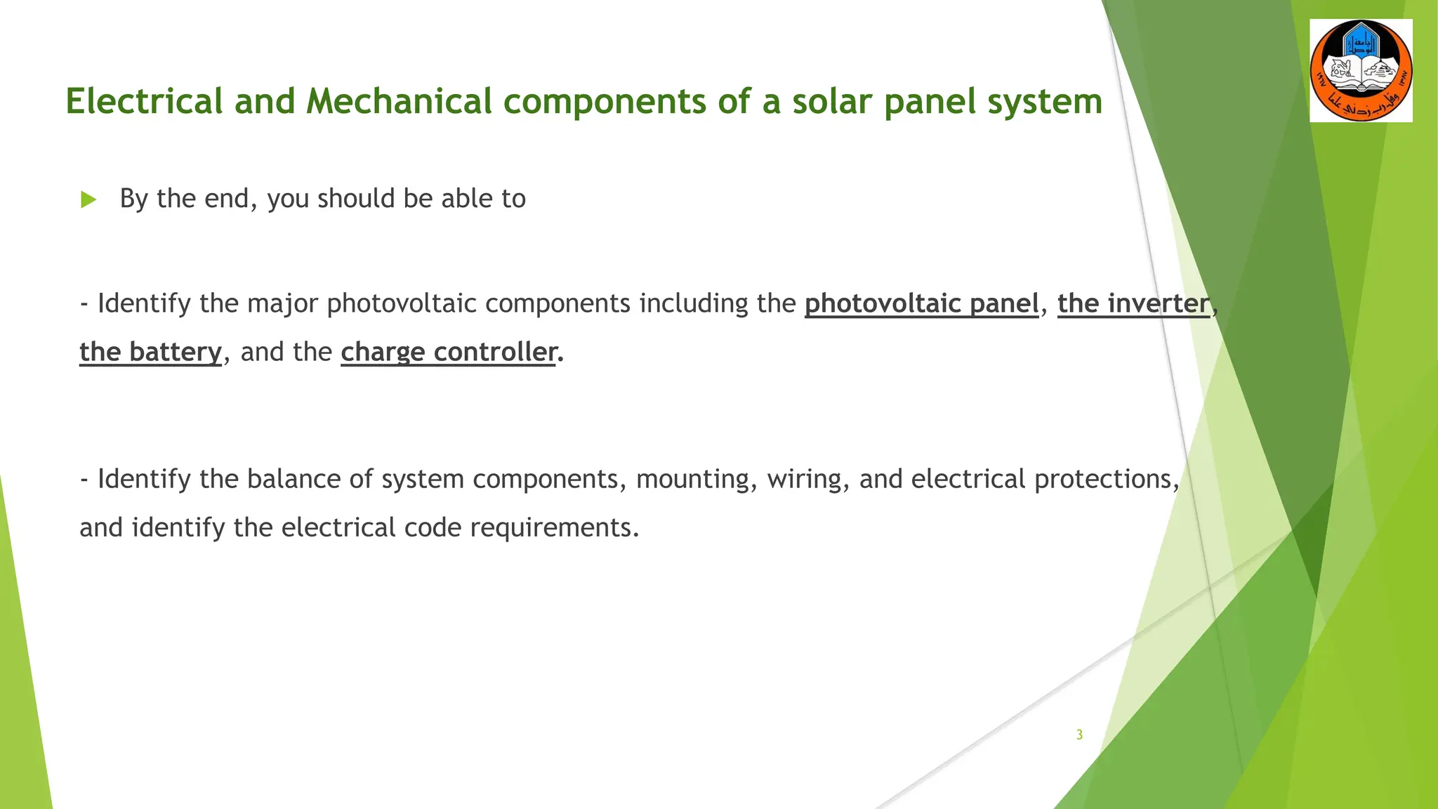 Electrical and Mechanical components of a solar panel system
3
 By the end, you should be able to
- Identify the major photovoltaic components including the photovoltaic panel, the inverter,
the battery, and the charge controller.
- Identify the balance of system components, mounting, wiring, and electrical protections,
and identify the electrical code requirements.
 