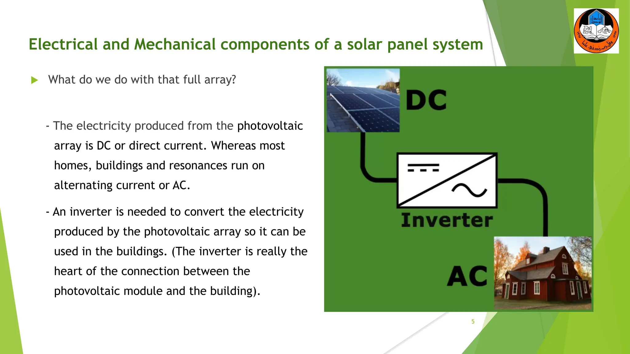 Electrical and Mechanical components of a solar panel system
 What do we do with that full array?
- The electricity produced from the photovoltaic
array is DC or direct current. Whereas most
homes, buildings and resonances run on
alternating current or AC.
- An inverter is needed to convert the electricity
produced by the photovoltaic array so it can be
used in the buildings. (The inverter is really the
heart of the connection between the
photovoltaic module and the building).
5
 