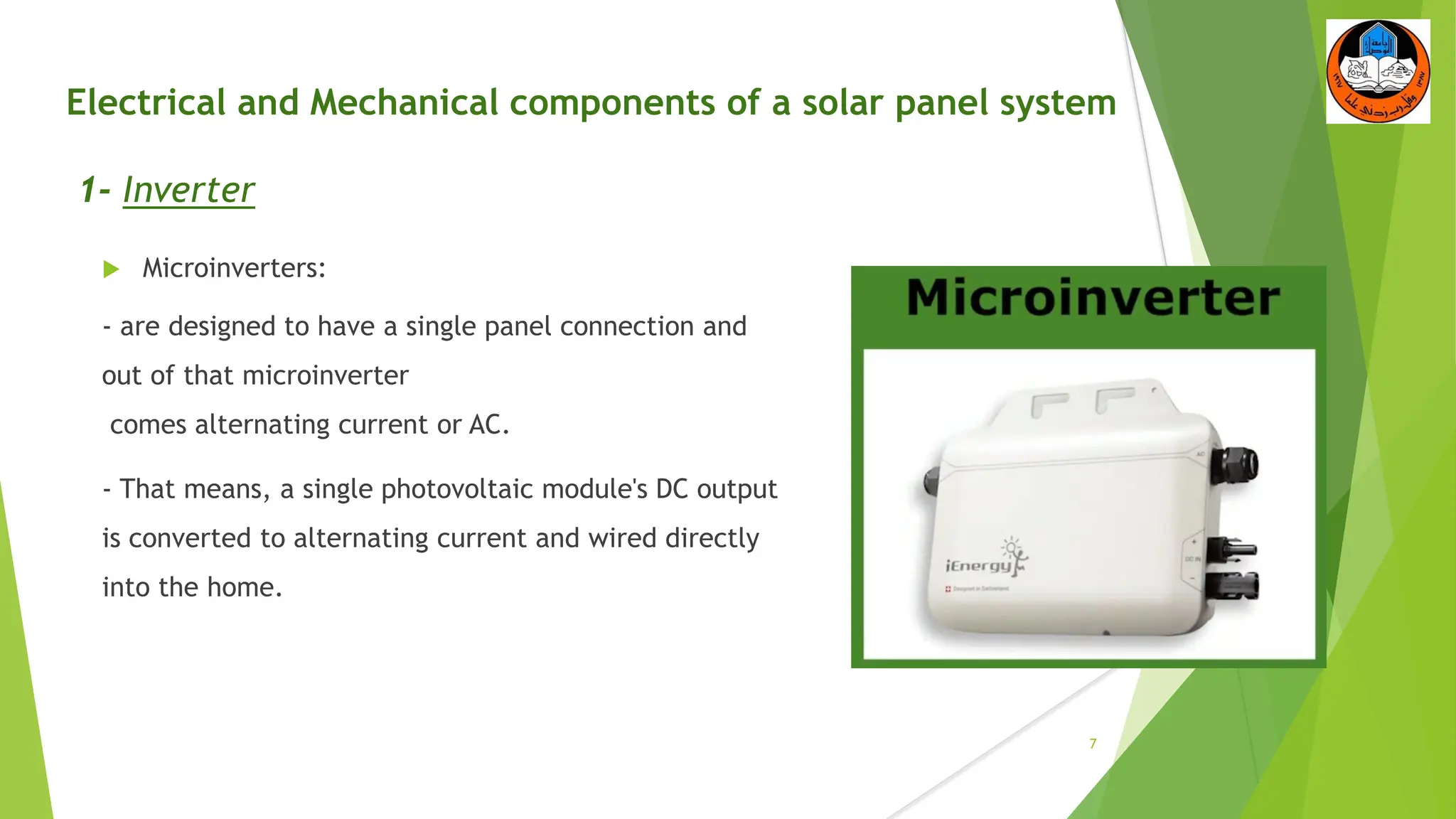 Electrical and Mechanical components of a solar panel system
1- Inverter
 Microinverters:
- are designed to have a single panel connection and
out of that microinverter
comes alternating current or AC.
- That means, a single photovoltaic module's DC output
is converted to alternating current and wired directly
into the home.
7
 