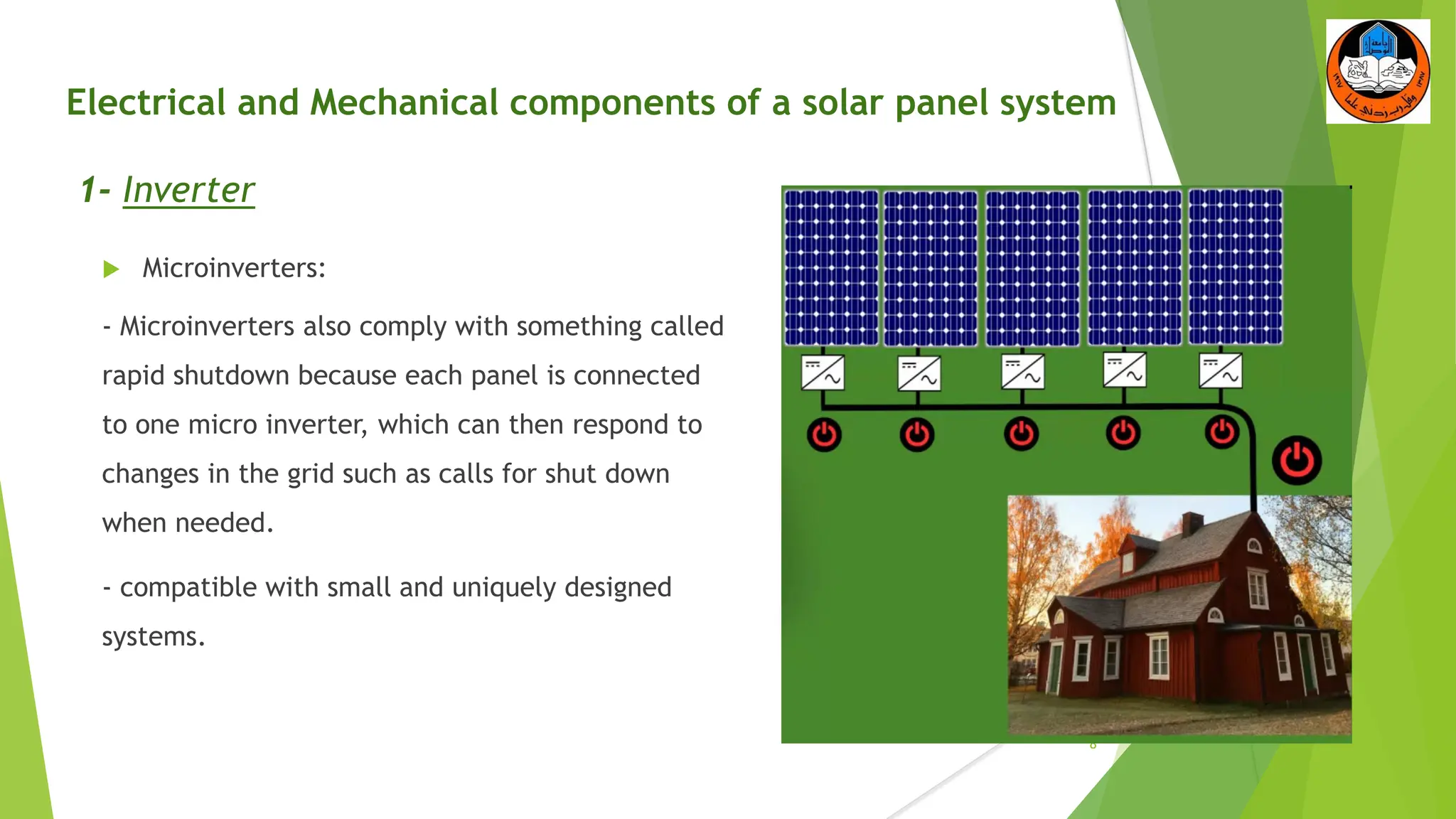 Electrical and Mechanical components of a solar panel system
1- Inverter
 Microinverters:
- Microinverters also comply with something called
rapid shutdown because each panel is connected
to one micro inverter, which can then respond to
changes in the grid such as calls for shut down
when needed.
- compatible with small and uniquely designed
systems.
8
 