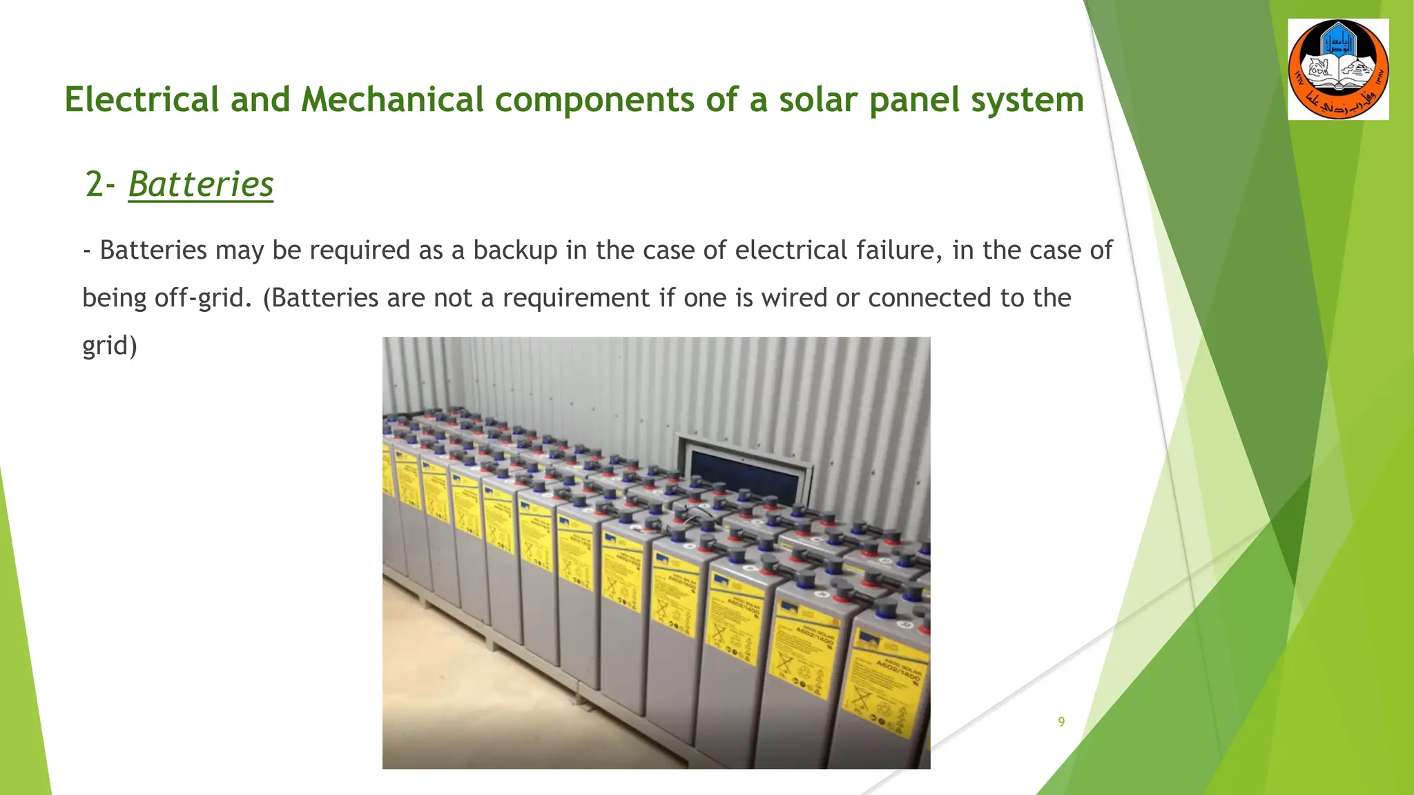 Electrical and Mechanical components of a solar panel system
2- Batteries
- Batteries may be required as a backup in the case of electrical failure, in the case of
being off-grid. (Batteries are not a requirement if one is wired or connected to the
grid)
9
 
