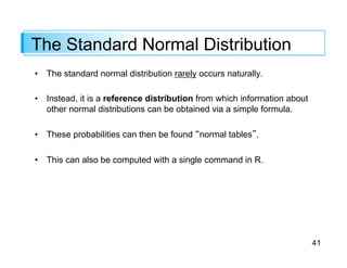 41
The Standard Normal Distribution
• The standard normal distribution rarely occurs naturally.
• Instead, it is a reference distribution from which information about
other normal distributions can be obtained via a simple formula.
• These probabilities can then be found “normal tables”.
• This can also be computed with a single command in R.
 