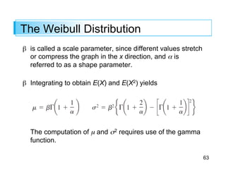 63
The Weibull Distribution
β is called a scale parameter, since different values stretch
or compress the graph in the x direction, and α is
referred to as a shape parameter.
β Integrating to obtain E(X) and E(X2) yields
The computation of µ and σ2 requires use of the gamma
function.
 
