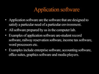 Applicationsoftware
• Application software are the softwarethat are designed to
satisfya particular need of a particularenvironment.
• Allsoftwareprepared by us in thecomputer lab.
• Examples of applicationsoftware are-student record
software,railway reservation software,income taxsoftware,
word processors etc.
• Examples include enterprise software,accounting software,
office suites,graphicssoftware and mediaplayers.
 