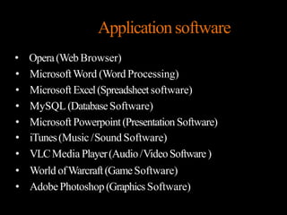 Applicationsoftware
• Opera(Web Browser)
• MicrosoftWord (Word Processing)
• Microsoft Excel(Spreadsheetsoftware)
• MySQL (DatabaseSoftware)
• Microsoft Powerpoint(Presentation Software)
• iTunes(Music /SoundSoftware)
• VLCMedia Player(Audio/VideoSoftware)
• World ofWarcraft(GameSoftware)
• AdobePhotoshop(Graphics Software)
 