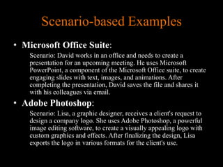 Scenario-based Examples
• Microsoft Office Suite:
Scenario: David works in an office and needs to create a
presentation for an upcoming meeting. He uses Microsoft
PowerPoint, a component of the Microsoft Office suite, to create
engaging slides with text, images, and animations. After
completing the presentation, David saves the file and shares it
with his colleagues via email.
• Adobe Photoshop:
Scenario: Lisa, a graphic designer, receives a client's request to
design a company logo. She uses Adobe Photoshop, a powerful
image editing software, to create a visually appealing logo with
custom graphics and effects. After finalizing the design, Lisa
exports the logo in various formats for the client's use.
 