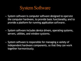 SystemSoftware
– System software is computer software designed to operate
the computer hardware, to provide basic functionality, and to
provide a platform for running application software.
– System software includes device drivers, operating systems,
servers, utilities, and window systems.
– System software is responsible for managing a variety of
independent hardware components, so that they can work
together harmoniously.
 