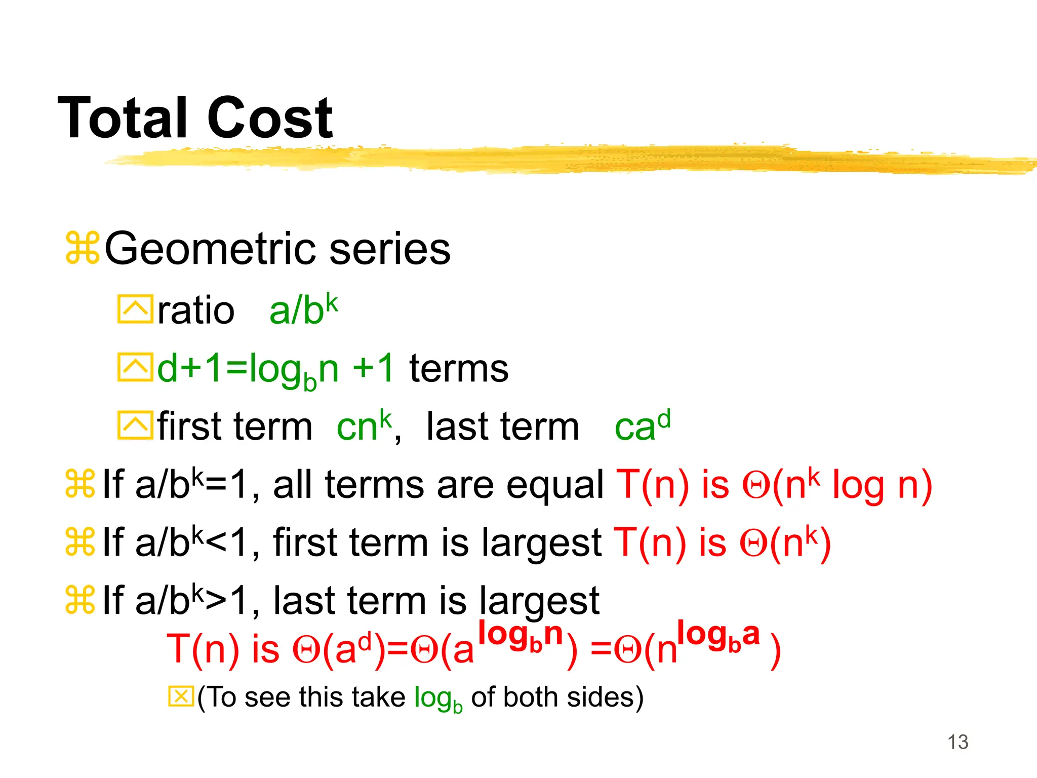 13
Total Cost
Geometric series
ratio a/bk
d+1=logbn +1 terms
first term cnk, last term cad
If a/bk=1, all terms are equal T(n) is Q(nk log n)
If a/bk<1, first term is largest T(n) is Q(nk)
If a/bk>1, last term is largest
T(n) is Q(ad)=Q(a ) =Q(n )
(To see this take logb of both sides)
logbn logba
 