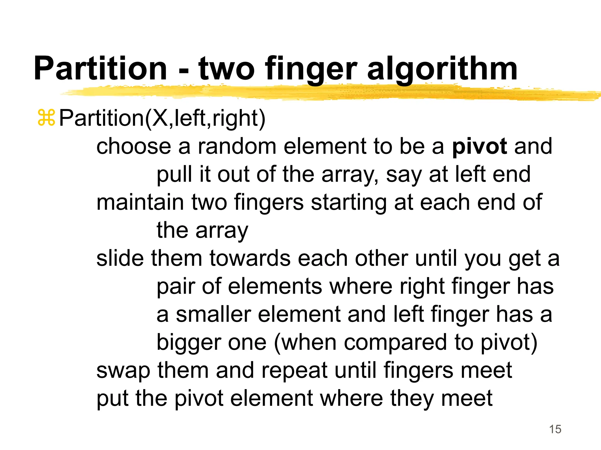 15
Partition - two finger algorithm
Partition(X,left,right)
choose a random element to be a pivot and
pull it out of the array, say at left end
maintain two fingers starting at each end of
the array
slide them towards each other until you get a
pair of elements where right finger has
a smaller element and left finger has a
bigger one (when compared to pivot)
swap them and repeat until fingers meet
put the pivot element where they meet
 