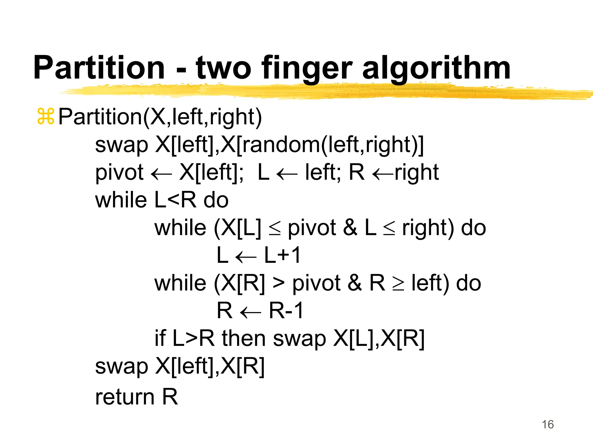 16
Partition - two finger algorithm
Partition(X,left,right)
swap X[left],X[random(left,right)]
pivot  X[left]; L  left; R right
while L<R do
while (X[L]  pivot & L  right) do
L  L+1
while (X[R] > pivot & R  left) do
R  R-1
if L>R then swap X[L],X[R]
swap X[left],X[R]
return R
 