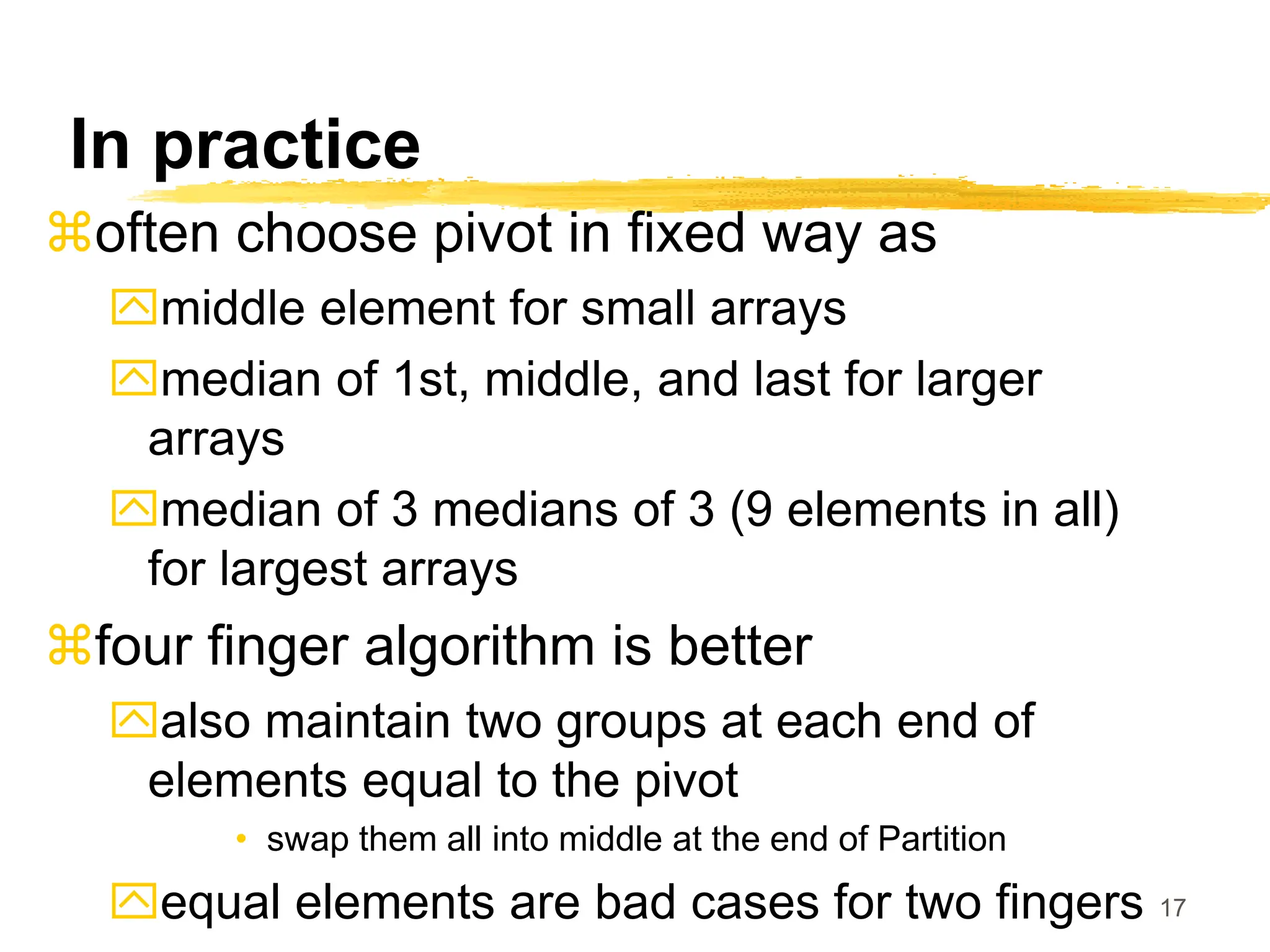 17
In practice
often choose pivot in fixed way as
middle element for small arrays
median of 1st, middle, and last for larger
arrays
median of 3 medians of 3 (9 elements in all)
for largest arrays
four finger algorithm is better
also maintain two groups at each end of
elements equal to the pivot
• swap them all into middle at the end of Partition
equal elements are bad cases for two fingers
 
