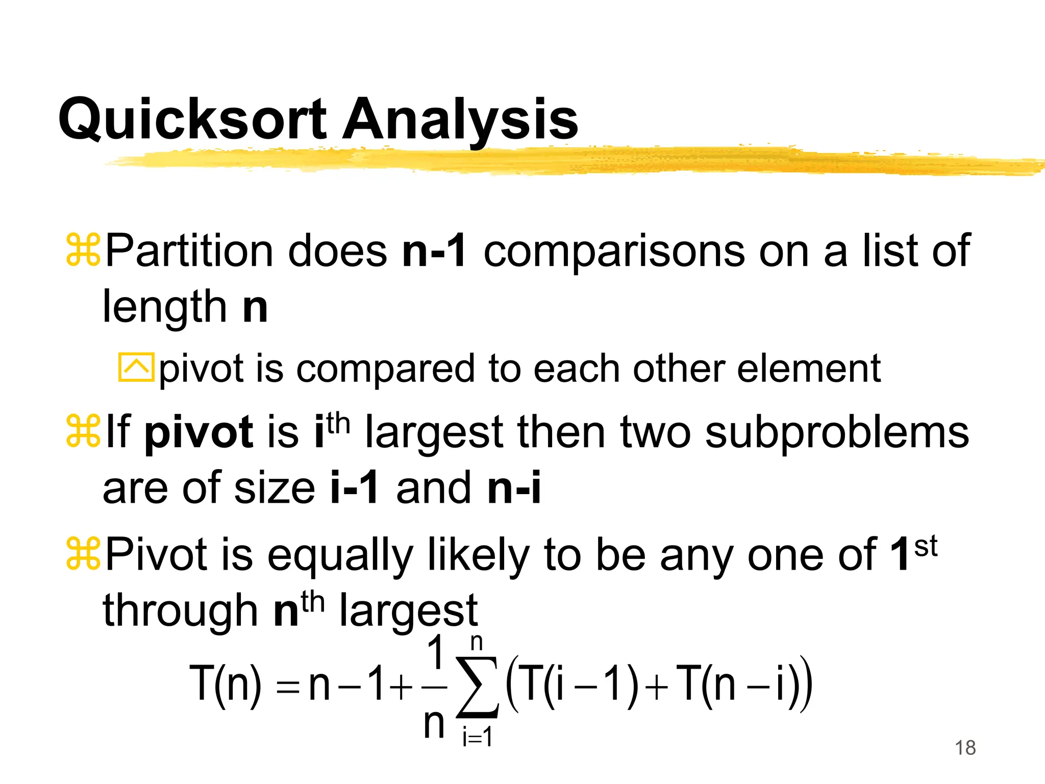 18
Quicksort Analysis
Partition does n-1 comparisons on a list of
length n
pivot is compared to each other element
If pivot is ith largest then two subproblems
are of size i-1 and n-i
Pivot is equally likely to be any one of 1st
through nth largest
 








n
1
i
i)
T(n
1)
T(i
n
1
1
n
T(n)
 