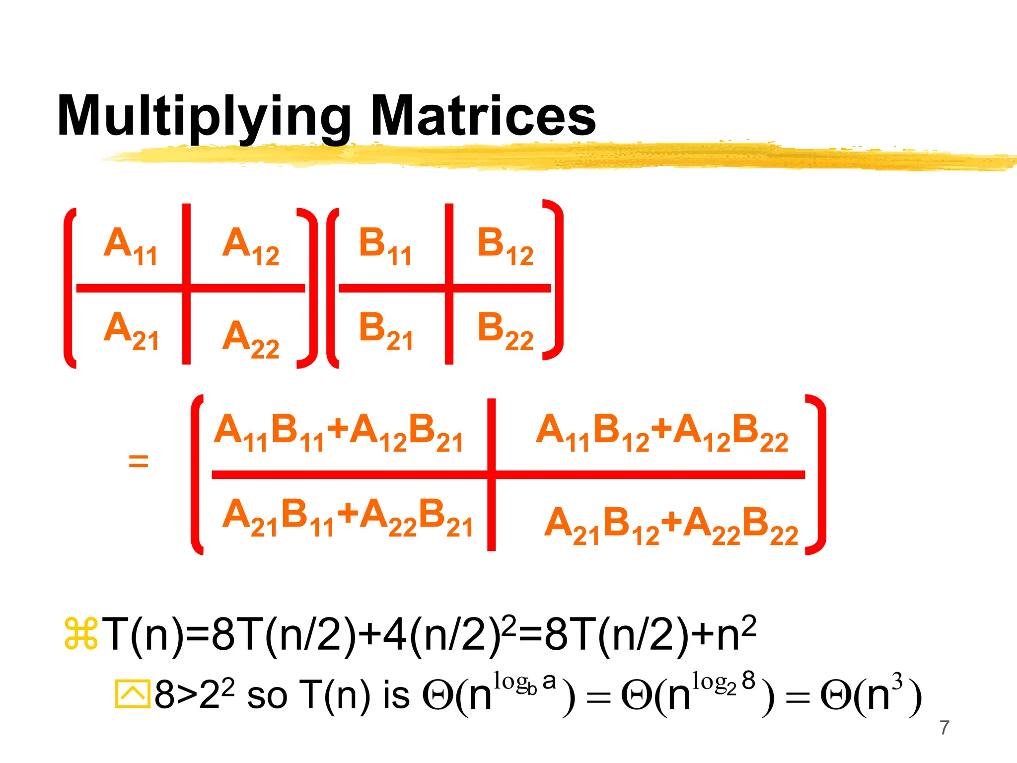 7
Multiplying Matrices
T(n)=8T(n/2)+4(n/2)2=8T(n/2)+n2
8>22 so T(n) is
A11 A12
A21
A11B12+A12B22
A22
A11B11+A12B21
B11 B12
B21 B22
A21B12+A22B22
A21B11+A22B21
=
)
(
)
(
)
( 3
log
log
n
n
n 8
a 2
b
Q

Q

Q
 