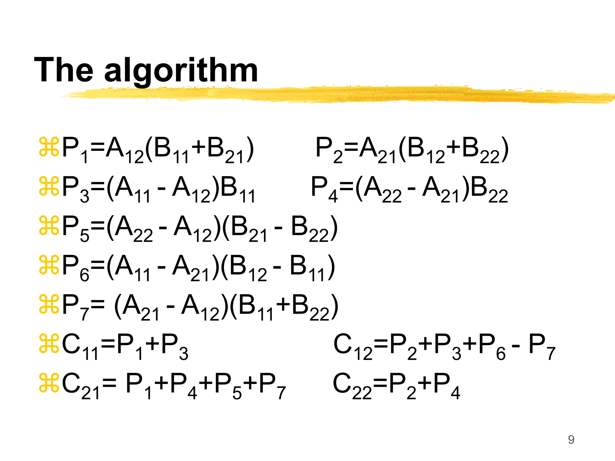 9
The algorithm
P1=A12(B11+B21) P2=A21(B12+B22)
P3=(A11 - A12)B11 P4=(A22 - A21)B22
P5=(A22 - A12)(B21 - B22)
P6=(A11 - A21)(B12 - B11)
P7= (A21 - A12)(B11+B22)
C11=P1+P3 C12=P2+P3+P6 - P7
C21= P1+P4+P5+P7 C22=P2+P4
 