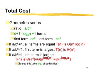 13
Total Cost
Geometric series
ratio a/bk
d+1=logbn +1 terms
first term cnk, last term cad
If a/bk=1, all terms are equal T(n) is Q(nk log n)
If a/bk<1, first term is largest T(n) is Q(nk)
If a/bk>1, last term is largest
T(n) is Q(ad)=Q(a ) =Q(n )
(To see this take logb of both sides)
logbn logba
 