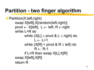 16
Partition - two finger algorithm
Partition(X,left,right)
swap X[left],X[random(left,right)]
pivot  X[left]; L  left; R right
while L<R do
while (X[L]  pivot & L  right) do
L  L+1
while (X[R] > pivot & R  left) do
R  R-1
if L>R then swap X[L],X[R]
swap X[left],X[R]
return R
 