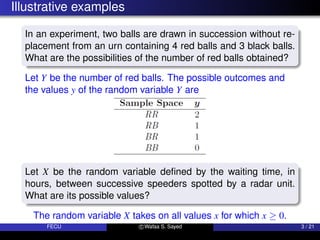 Illustrative examples
In an experiment, two balls are drawn in succession without re-
placement from an urn containing 4 red balls and 3 black balls.
What are the possibilities of the number of red balls obtained?
Let Y be the number of red balls. The possible outcomes and
the values y of the random variable Y are
Let X be the random variable defined by the waiting time, in
hours, between successive speeders spotted by a radar unit.
What are its possible values?
The random variable X takes on all values x for which x ≥ 0.
FECU c Wafaa S. Sayed 3 / 21
 