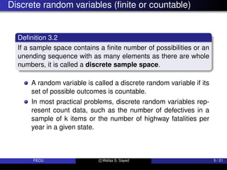 Discrete random variables (finite or countable)
Definition 3.2
If a sample space contains a finite number of possibilities or an
unending sequence with as many elements as there are whole
numbers, it is called a discrete sample space.
A random variable is called a discrete random variable if its
set of possible outcomes is countable.
In most practical problems, discrete random variables rep-
resent count data, such as the number of defectives in a
sample of k items or the number of highway fatalities per
year in a given state.
FECU c Wafaa S. Sayed 5 / 21
 