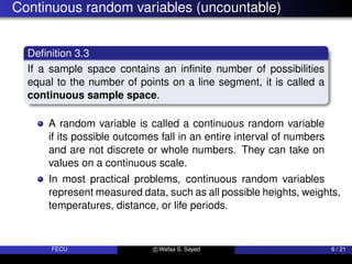 Continuous random variables (uncountable)
Definition 3.3
If a sample space contains an infinite number of possibilities
equal to the number of points on a line segment, it is called a
continuous sample space.
A random variable is called a continuous random variable
if its possible outcomes fall in an entire interval of numbers
and are not discrete or whole numbers. They can take on
values on a continuous scale.
In most practical problems, continuous random variables
represent measured data, such as all possible heights, weights,
temperatures, distance, or life periods.
FECU c Wafaa S. Sayed 6 / 21
 