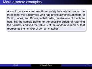More discrete examples
A stockroom clerk returns three safety helmets at random to
three steel mill employees who had previously checked them. If
Smith, Jones, and Brown, in that order, receive one of the three
hats, list the sample points for the possible orders of returning
the helmets, and find the value m of the random variable M that
represents the number of correct matches.
FECU c Wafaa S. Sayed 7 / 21
 