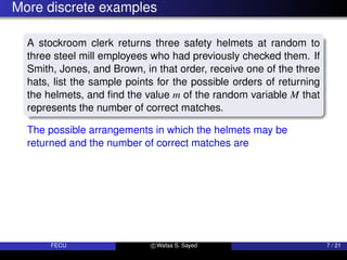 More discrete examples
A stockroom clerk returns three safety helmets at random to
three steel mill employees who had previously checked them. If
Smith, Jones, and Brown, in that order, receive one of the three
hats, list the sample points for the possible orders of returning
the helmets, and find the value m of the random variable M that
represents the number of correct matches.
The possible arrangements in which the helmets may be
returned and the number of correct matches are
FECU c Wafaa S. Sayed 7 / 21
 