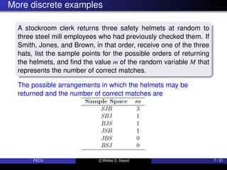 More discrete examples
A stockroom clerk returns three safety helmets at random to
three steel mill employees who had previously checked them. If
Smith, Jones, and Brown, in that order, receive one of the three
hats, list the sample points for the possible orders of returning
the helmets, and find the value m of the random variable M that
represents the number of correct matches.
The possible arrangements in which the helmets may be
returned and the number of correct matches are
FECU c Wafaa S. Sayed 7 / 21
 