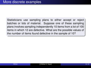 More discrete examples
Statisticians use sampling plans to either accept or reject
batches or lots of material. Suppose one of these sampling
plans involves sampling independently 10 items from a lot of 100
items in which 12 are defective. What are the possible values of
the number of items found defective in the sample of 10?
FECU c Wafaa S. Sayed 8 / 21
 