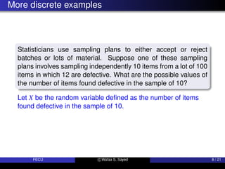 More discrete examples
Statisticians use sampling plans to either accept or reject
batches or lots of material. Suppose one of these sampling
plans involves sampling independently 10 items from a lot of 100
items in which 12 are defective. What are the possible values of
the number of items found defective in the sample of 10?
Let X be the random variable defined as the number of items
found defective in the sample of 10.
FECU c Wafaa S. Sayed 8 / 21
 