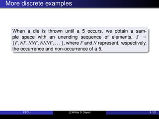 More discrete examples
When a die is thrown until a 5 occurs, we obtain a sam-
ple space with an unending sequence of elements, S =
{F, NF, NNF, NNNF, . . . }, where F and N represent, respectively,
the occurrence and non-occurrence of a 5.
FECU c Wafaa S. Sayed 9 / 21
 