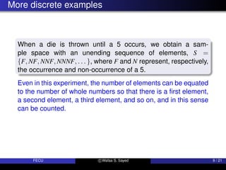 More discrete examples
When a die is thrown until a 5 occurs, we obtain a sam-
ple space with an unending sequence of elements, S =
{F, NF, NNF, NNNF, . . . }, where F and N represent, respectively,
the occurrence and non-occurrence of a 5.
Even in this experiment, the number of elements can be equated
to the number of whole numbers so that there is a first element,
a second element, a third element, and so on, and in this sense
can be counted.
FECU c Wafaa S. Sayed 9 / 21
 