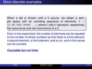 More discrete examples
When a die is thrown until a 5 occurs, we obtain a sam-
ple space with an unending sequence of elements, S =
{F, NF, NNF, NNNF, . . . }, where F and N represent, respectively,
the occurrence and non-occurrence of a 5.
Even in this experiment, the number of elements can be equated
to the number of whole numbers so that there is a first element,
a second element, a third element, and so on, and in this sense
can be counted.
Countable but not finite
FECU c Wafaa S. Sayed 9 / 21
 