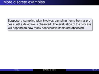 More discrete examples
Suppose a sampling plan involves sampling items from a pro-
cess until a defective is observed. The evaluation of the process
will depend on how many consecutive items are observed.
FECU c Wafaa S. Sayed 10 / 21
 