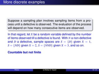 More discrete examples
Suppose a sampling plan involves sampling items from a pro-
cess until a defective is observed. The evaluation of the process
will depend on how many consecutive items are observed.
In that regard, let X be a random variable defined by the number
of items observed till a defective is found. With N a non-defective
and D a defective, sample spaces are S = {D} given X = 1,
S = {ND} given X = 2, S = {NND} given X = 3, and so on.
Countable but not finite
FECU c Wafaa S. Sayed 10 / 21
 