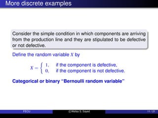 More discrete examples
Consider the simple condition in which components are arriving
from the production line and they are stipulated to be defective
or not defective.
Define the random variable X by
X =

1, if the component is defective,
0, if the component is not defective.
Categorical or binary “Bernoulli random variable”
FECU c Wafaa S. Sayed 11 / 21
 