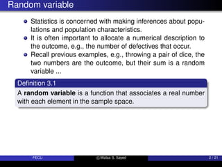 Random variable
Statistics is concerned with making inferences about popu-
lations and population characteristics.
It is often important to allocate a numerical description to
the outcome, e.g., the number of defectives that occur.
Recall previous examples, e.g., throwing a pair of dice, the
two numbers are the outcome, but their sum is a random
variable ...
Definition 3.1
A random variable is a function that associates a real number
with each element in the sample space.
FECU c Wafaa S. Sayed 2 / 21
 