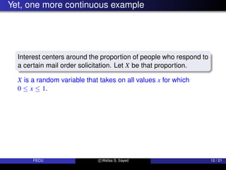 Yet, one more continuous example
Interest centers around the proportion of people who respond to
a certain mail order solicitation. Let X be that proportion.
X is a random variable that takes on all values x for which
0 ≤ x ≤ 1.
FECU c Wafaa S. Sayed 12 / 21
 