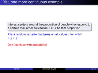 Yet, one more continuous example
Interest centers around the proportion of people who respond to
a certain mail order solicitation. Let X be that proportion.
X is a random variable that takes on all values x for which
0 ≤ x ≤ 1.
Don’t confuse with probability!
FECU c Wafaa S. Sayed 12 / 21
 