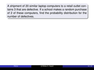 A shipment of 20 similar laptop computers to a retail outlet con-
tains 3 that are defective. If a school makes a random purchase
of 2 of these computers, find the probability distribution for the
number of defectives.
FECU c Wafaa S. Sayed 14 / 21
 