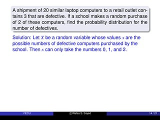 A shipment of 20 similar laptop computers to a retail outlet con-
tains 3 that are defective. If a school makes a random purchase
of 2 of these computers, find the probability distribution for the
number of defectives.
Solution: Let X be a random variable whose values x are the
possible numbers of defective computers purchased by the
school. Then x can only take the numbers 0, 1, and 2.
FECU c Wafaa S. Sayed 14 / 21
 