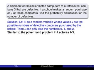 A shipment of 20 similar laptop computers to a retail outlet con-
tains 3 that are defective. If a school makes a random purchase
of 2 of these computers, find the probability distribution for the
number of defectives.
Solution: Let X be a random variable whose values x are the
possible numbers of defective computers purchased by the
school. Then x can only take the numbers 0, 1, and 2.
Similar to the poker hand problem in Lectures 2-3,
FECU c Wafaa S. Sayed 14 / 21
 