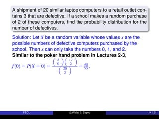 A shipment of 20 similar laptop computers to a retail outlet con-
tains 3 that are defective. If a school makes a random purchase
of 2 of these computers, find the probability distribution for the
number of defectives.
Solution: Let X be a random variable whose values x are the
possible numbers of defective computers purchased by the
school. Then x can only take the numbers 0, 1, and 2.
Similar to the poker hand problem in Lectures 2-3,
f(0) = P(X = 0) =

3
0

17
2


20
2
 = 68
95 ,
FECU c Wafaa S. Sayed 14 / 21
 